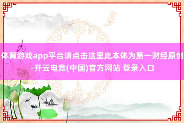 体育游戏app平台请点击这里此本体为第一财经原创-开云电竞(中国)官方网站 登录入口