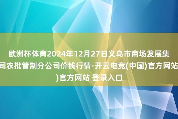 欧洲杯体育2024年12月27日义乌市商场发展集团有限公司农批管制分公司价钱行情-开云电竞(中国)官方网站 登录入口