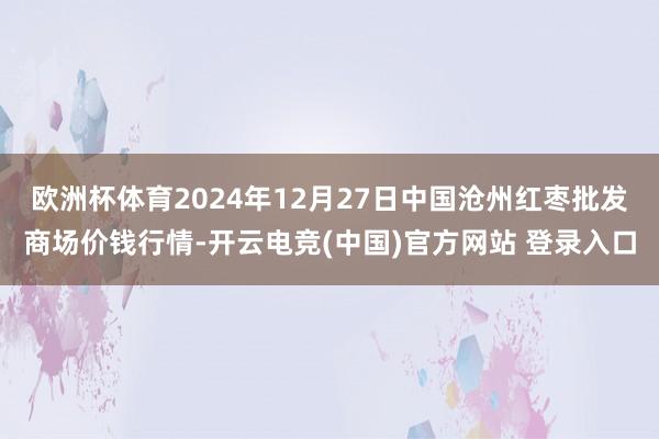 欧洲杯体育2024年12月27日中国沧州红枣批发商场价钱行情-开云电竞(中国)官方网站 登录入口
