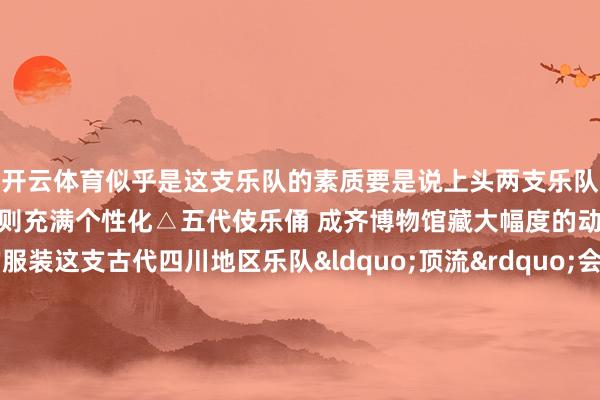 开云体育似乎是这支乐队的素质要是说上头两支乐队齐是古典婉约风底下这支则充满个性化△五代伎乐俑 成齐博物馆藏大幅度的动作配上全员丽都的服装这支古代四川地区乐队&ldquo;顶流&rdquo;会不会成为你的年度最爱△AI生成一出好戏来压轴看过了歌舞、乐器饰演调治类型来看出戏望望压轴饰演有莫得惊艳到你△金代董明墓砖雕戏俑 山西博物院藏这出金代杂剧 生旦净末丑5个行当俱全五位老戏骨只看形势就知谈演技不俗△AI生成我国早期戏剧饰演艺术长啥样看他们就能思象到了新年的悠闲歧视一经拉满让咱们共同时待2025！一册日期逛遍寰宇博物馆！随着央视新闻狡计2025年文博之旅    -开云电竞(中国)官方网站 登录入口