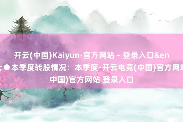 开云(中国)Kaiyun·官方网站 - 登录入口&ensp;&ensp;●本季度转股情况：本季度-开云电竞(中国)官方网站 登录入口