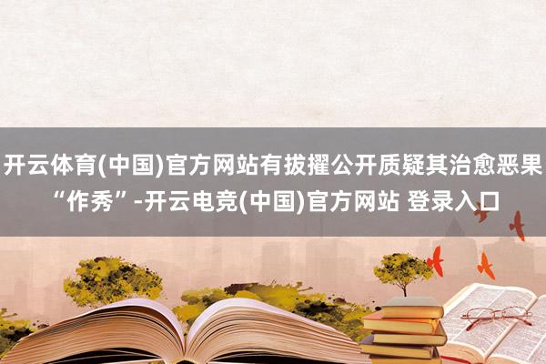 开云体育(中国)官方网站有拔擢公开质疑其治愈恶果“作秀”-开云电竞(中国)官方网站 登录入口
