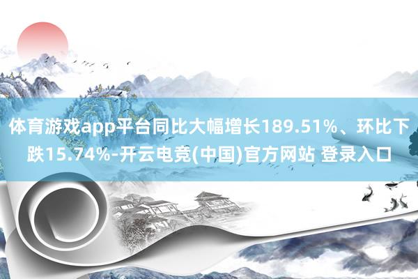 体育游戏app平台同比大幅增长189.51%、环比下跌15.74%-开云电竞(中国)官方网站 登录入口