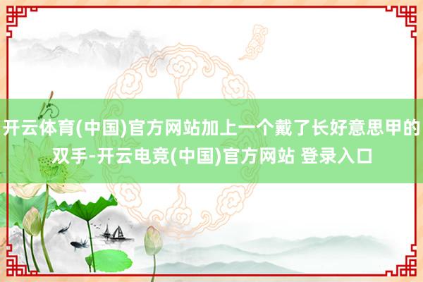 开云体育(中国)官方网站加上一个戴了长好意思甲的双手-开云电竞(中国)官方网站 登录入口
