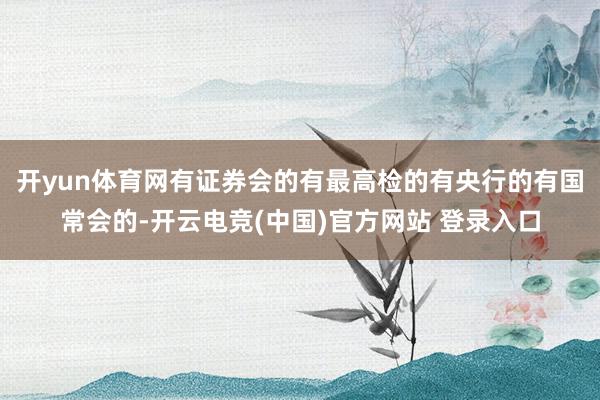 开yun体育网有证券会的有最高检的有央行的有国常会的-开云电竞(中国)官方网站 登录入口