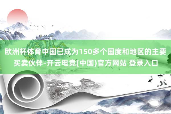 欧洲杯体育中国已成为150多个国度和地区的主要买卖伙伴-开云电竞(中国)官方网站 登录入口