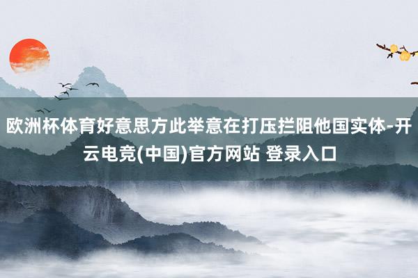 欧洲杯体育好意思方此举意在打压拦阻他国实体-开云电竞(中国)官方网站 登录入口