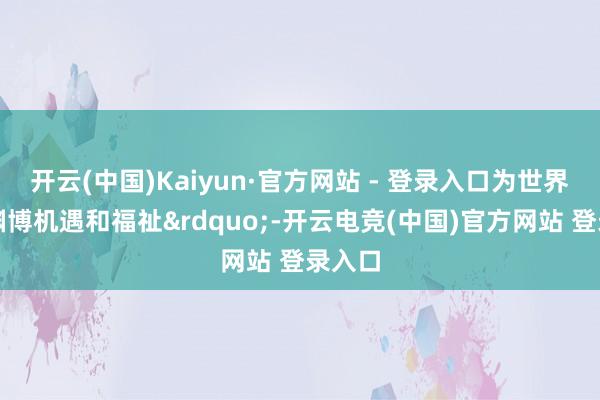 开云(中国)Kaiyun·官方网站 - 登录入口为世界带来渊博机遇和福祉&rdquo;-开云电竞(中国)官方网站 登录入口