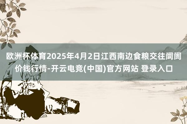 欧洲杯体育2025年4月2日江西南边食粮交往阛阓价钱行情-开云电竞(中国)官方网站 登录入口