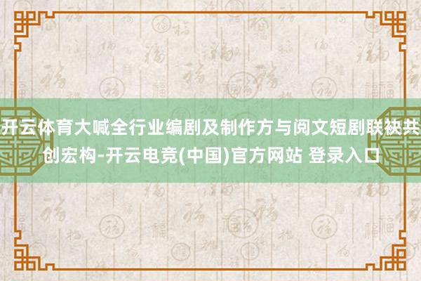 开云体育大喊全行业编剧及制作方与阅文短剧联袂共创宏构-开云电竞(中国)官方网站 登录入口