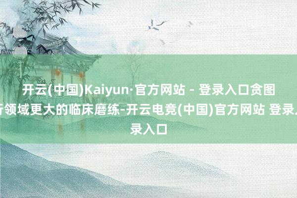 开云(中国)Kaiyun·官方网站 - 登录入口贪图进行领域更大的临床磨练-开云电竞(中国)官方网站 登录入口