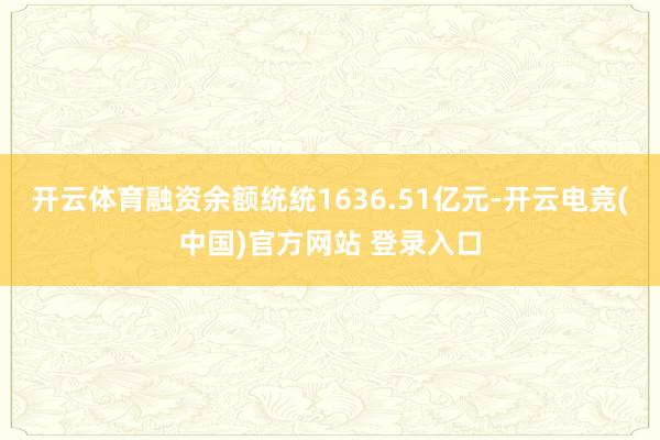 开云体育融资余额统统1636.51亿元-开云电竞(中国)官方网站 登录入口