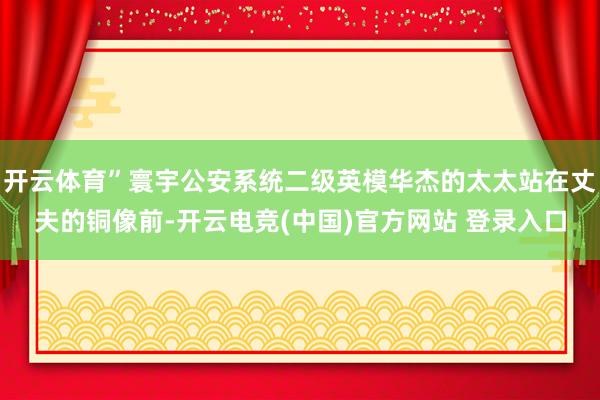 开云体育”寰宇公安系统二级英模华杰的太太站在丈夫的铜像前-开云电竞(中国)官方网站 登录入口