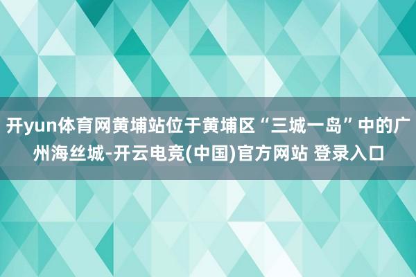 开yun体育网黄埔站位于黄埔区“三城一岛”中的广州海丝城-开云电竞(中国)官方网站 登录入口