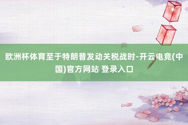 欧洲杯体育至于特朗普发动关税战时-开云电竞(中国)官方网站 登录入口