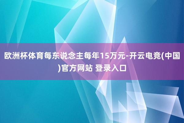 欧洲杯体育每东说念主每年15万元-开云电竞(中国)官方网站 登录入口
