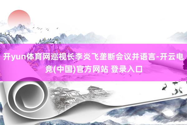 开yun体育网巡视长李炎飞垄断会议并语言-开云电竞(中国)官方网站 登录入口