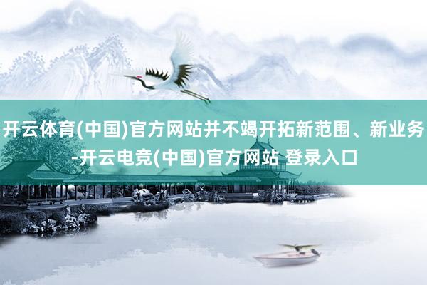 开云体育(中国)官方网站并不竭开拓新范围、新业务-开云电竞(中国)官方网站 登录入口