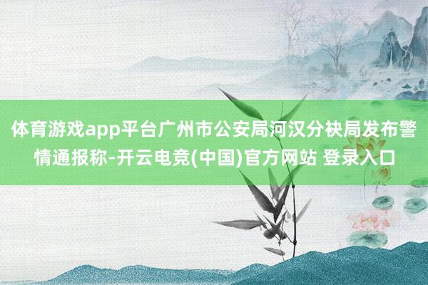 体育游戏app平台广州市公安局河汉分袂局发布警情通报称-开云电竞(中国)官方网站 登录入口