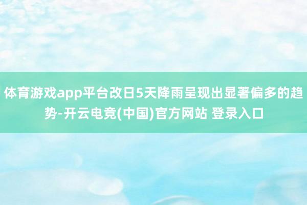 体育游戏app平台改日5天降雨呈现出显著偏多的趋势-开云电竞(中国)官方网站 登录入口