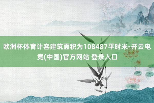 欧洲杯体育计容建筑面积为108487平时米-开云电竞(中国)官方网站 登录入口