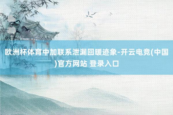 欧洲杯体育中加联系泄漏回暖迹象-开云电竞(中国)官方网站 登录入口