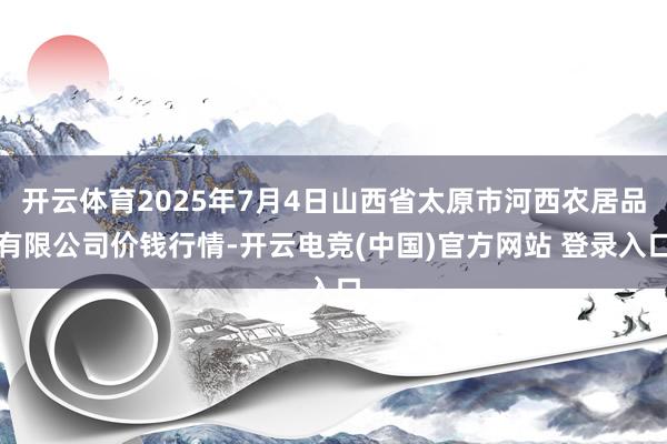 开云体育2025年7月4日山西省太原市河西农居品有限公司价钱行情-开云电竞(中国)官方网站 登录入口