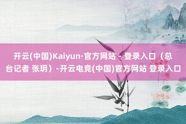 开云(中国)Kaiyun·官方网站 - 登录入口(总台记者 张玥)-开云电竞(中国)官方网站 登录入口
