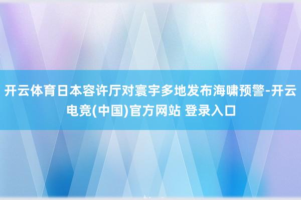 开云体育日本容许厅对寰宇多地发布海啸预警-开云电竞(中国)官方网站 登录入口