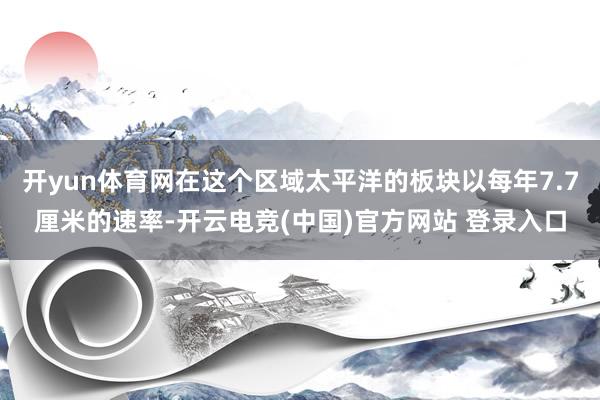 开yun体育网在这个区域太平洋的板块以每年7.7厘米的速率-开云电竞(中国)官方网站 登录入口