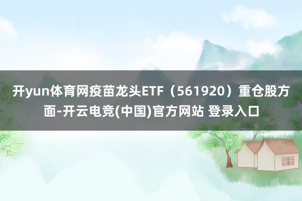 开yun体育网疫苗龙头ETF(561920)重仓股方面-开云电竞(中国)官方网站 登录入口