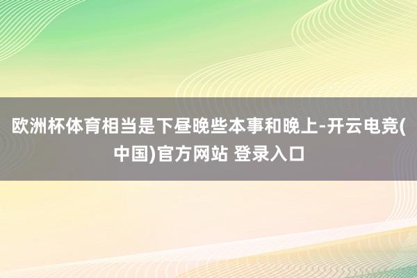 欧洲杯体育相当是下昼晚些本事和晚上-开云电竞(中国)官方网站 登录入口