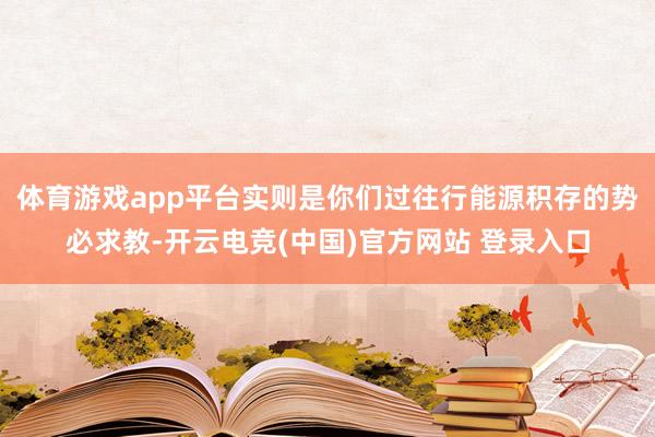 体育游戏app平台实则是你们过往行能源积存的势必求教-开云电竞(中国)官方网站 登录入口