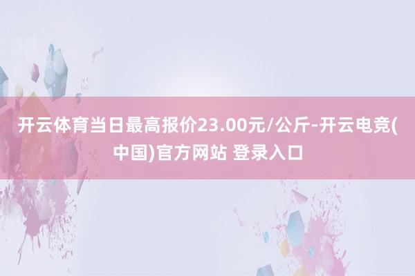 开云体育当日最高报价23.00元/公斤-开云电竞(中国)官方网站 登录入口