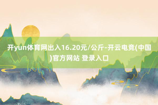 开yun体育网出入16.20元/公斤-开云电竞(中国)官方网站 登录入口