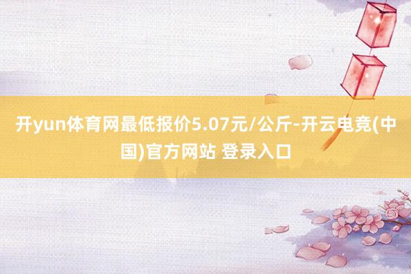 开yun体育网最低报价5.07元/公斤-开云电竞(中国)官方网站 登录入口