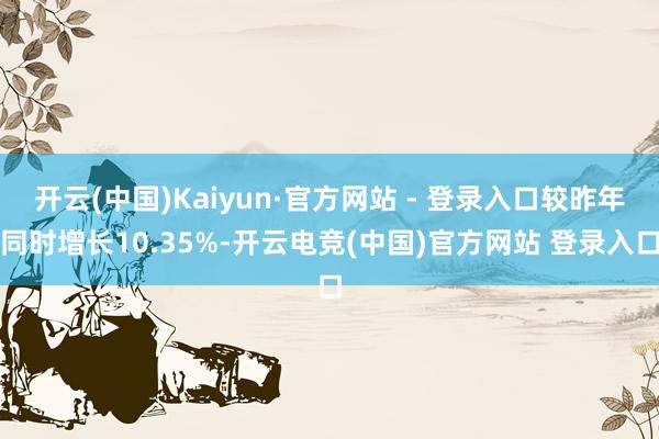 开云(中国)Kaiyun·官方网站 - 登录入口较昨年同时增长10.35%-开云电竞(中国)官方网站 登录入口