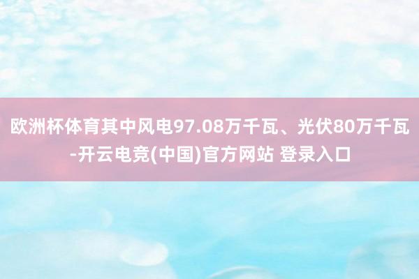 欧洲杯体育其中风电97.08万千瓦、光伏80万千瓦-开云电竞(中国)官方网站 登录入口