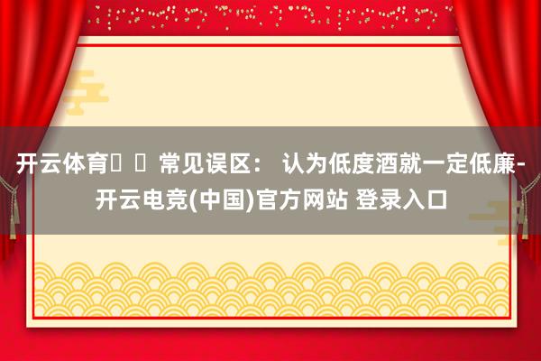 开云体育⚠️常见误区： 认为低度酒就一定低廉-开云电竞(中国)官方网站 登录入口