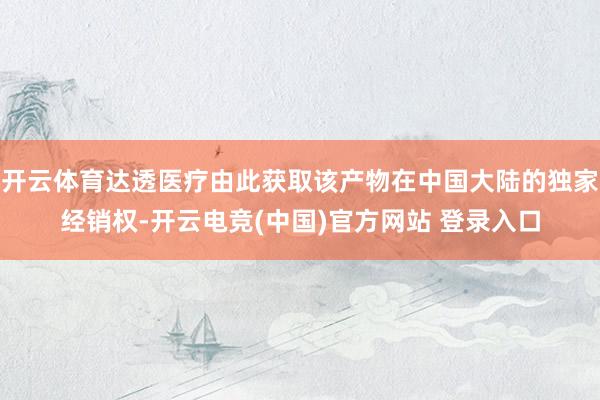 开云体育达透医疗由此获取该产物在中国大陆的独家经销权-开云电竞(中国)官方网站 登录入口