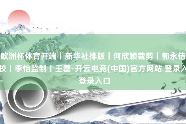 欧洲杯体育开端丨新华社排版丨何欣颖裁剪丨郭永佶审校丨李怡监制丨王磊-开云电竞(中国)官方网站 登录入口
