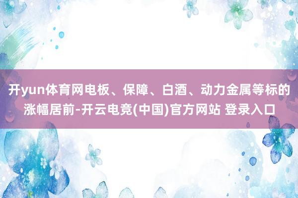 开yun体育网电板、保障、白酒、动力金属等标的涨幅居前-开云电竞(中国)官方网站 登录入口