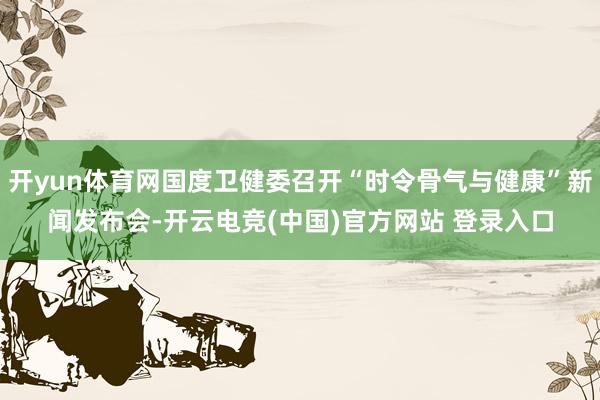 开yun体育网国度卫健委召开“时令骨气与健康”新闻发布会-开云电竞(中国)官方网站 登录入口