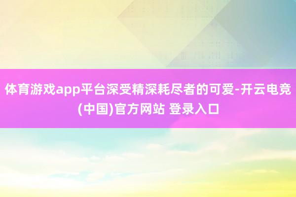 体育游戏app平台深受精深耗尽者的可爱-开云电竞(中国)官方网站 登录入口