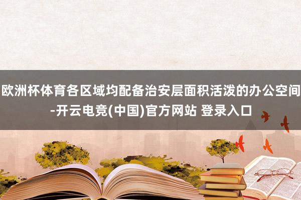 欧洲杯体育各区域均配备治安层面积活泼的办公空间-开云电竞(中国)官方网站 登录入口