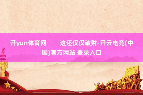 开yun体育网        这还仅仅破财-开云电竞(中国)官方网站 登录入口