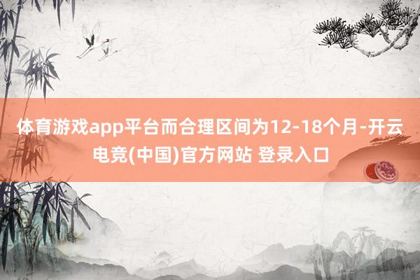体育游戏app平台而合理区间为12-18个月-开云电竞(中国)官方网站 登录入口