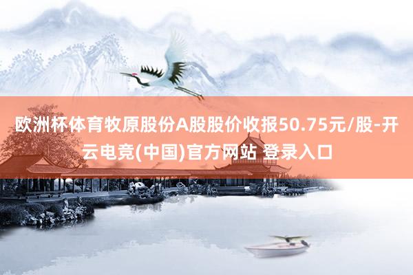 欧洲杯体育牧原股份A股股价收报50.75元/股-开云电竞(中国)官方网站 登录入口
