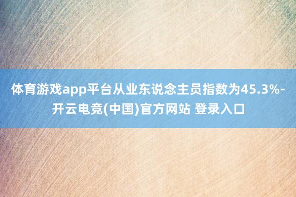 体育游戏app平台从业东说念主员指数为45.3%-开云电竞(中国)官方网站 登录入口