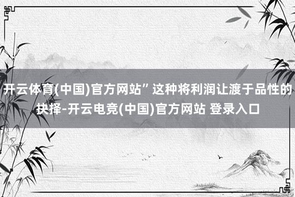开云体育(中国)官方网站”这种将利润让渡于品性的抉择-开云电竞(中国)官方网站 登录入口